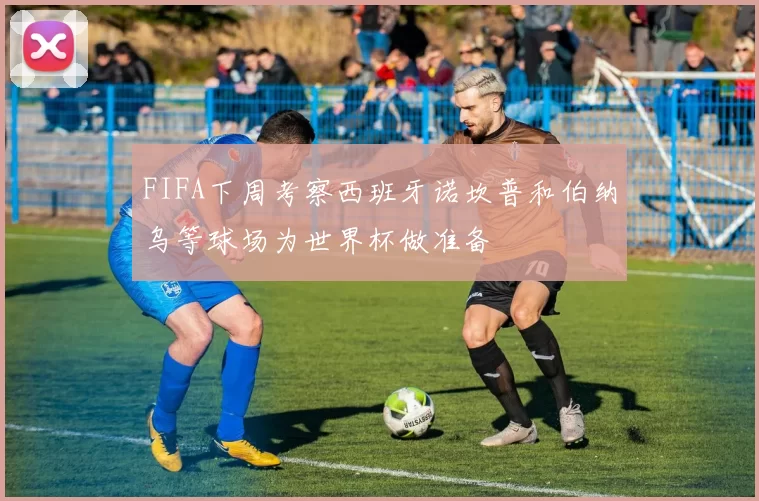 FIFA下周考察西班牙诺坎普和伯纳乌等球场为世界杯做准备