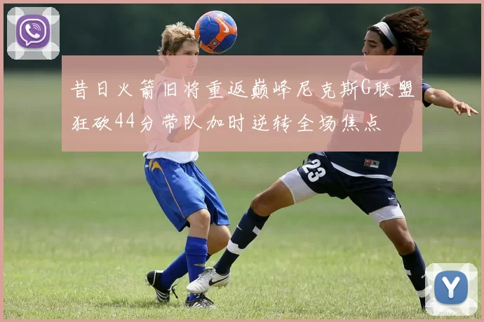 昔日火箭旧将重返巅峰尼克斯G联盟狂砍44分带队加时逆转全场焦点
