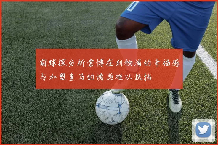 前球探分析索博在利物浦的幸福感与加盟皇马的诱惑难以抵挡