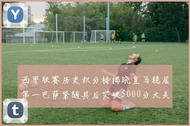 西甲联赛历史积分榜揭晓皇马稳居第一巴萨紧随其后突破5000分大关