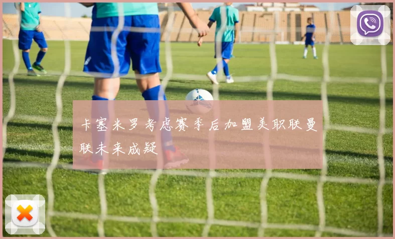 卡塞米罗考虑赛季后加盟美职联曼联未来成疑