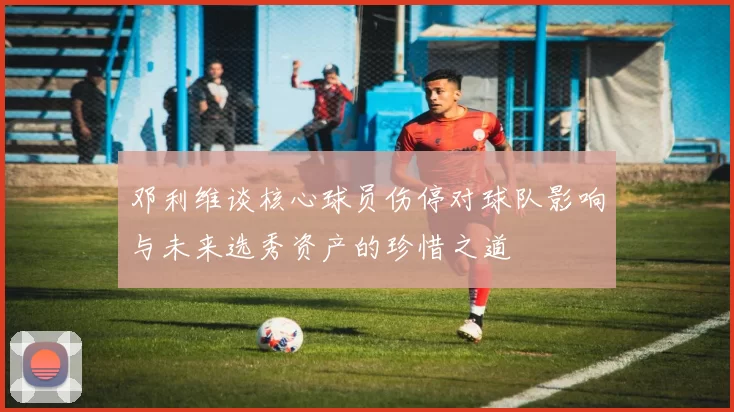 邓利维谈核心球员伤停对球队影响与未来选秀资产的珍惜之道