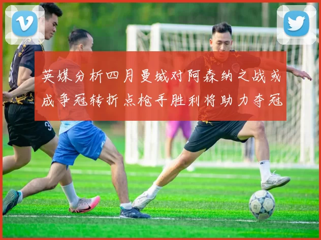 英媒分析四月曼城对阿森纳之战或成争冠转折点枪手胜利将助力夺冠希望