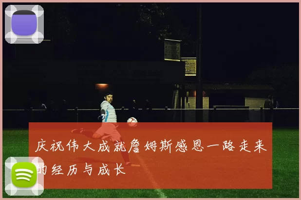 庆祝伟大成就詹姆斯感恩一路走来的经历与成长