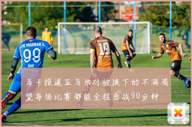 马卡报道亚马尔对被换下的不满渴望每场比赛都能全程出战90分钟