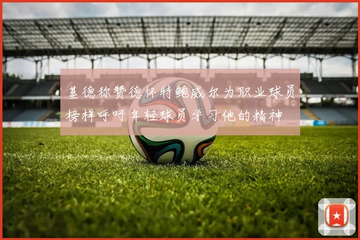基德称赞德怀特鲍威尔为职业球员榜样呼吁年轻球员学习他的精神