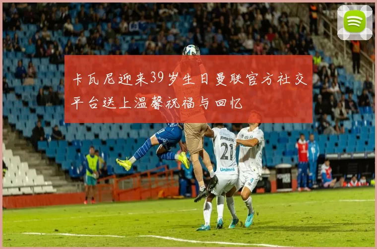 卡瓦尼迎来39岁生日曼联官方社交平台送上温馨祝福与回忆