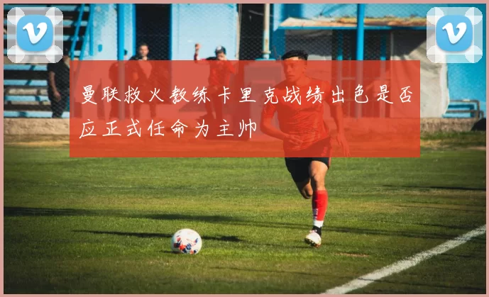 曼联救火教练卡里克战绩出色是否应正式任命为主帅