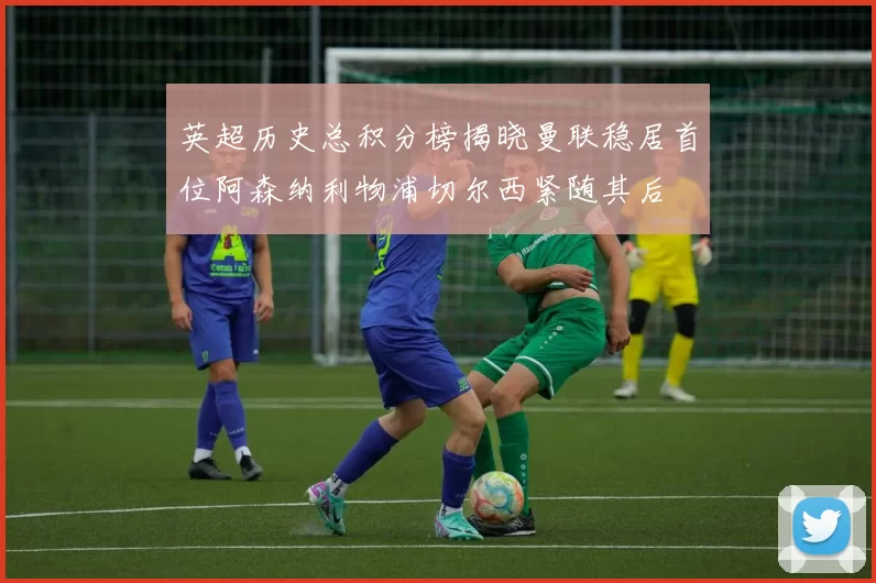 英超历史总积分榜揭晓曼联稳居首位阿森纳利物浦切尔西紧随其后