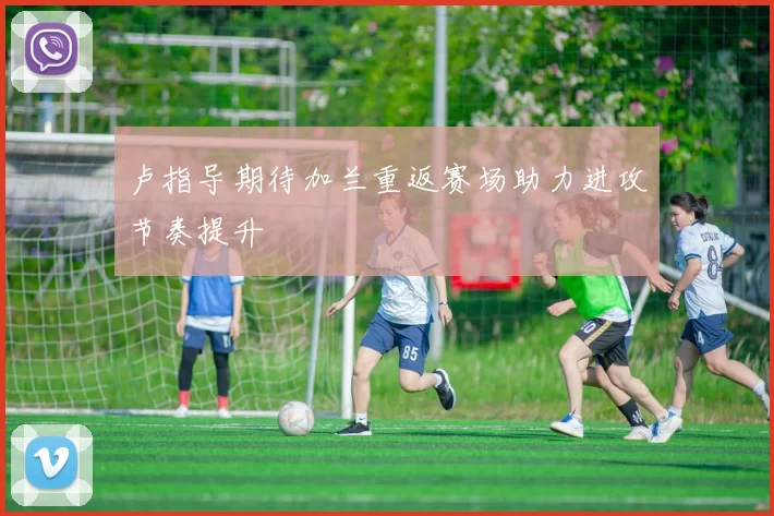 卢指导期待加兰重返赛场助力进攻节奏提升