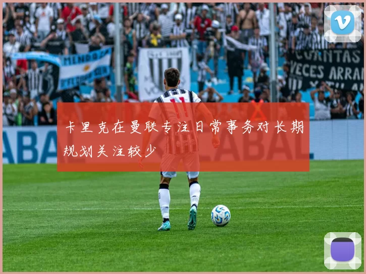 卡里克在曼联专注日常事务对长期规划关注较少