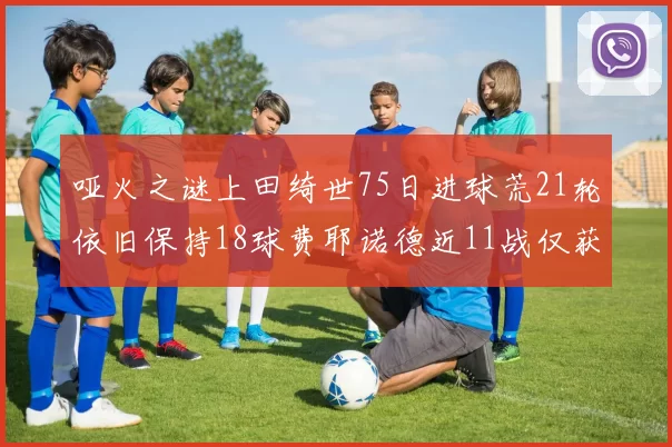哑火之谜上田绮世75日进球荒21轮依旧保持18球费耶诺德近11战仅获3胜