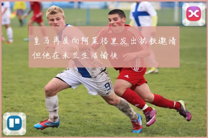 皇马再度向阿莱格里发出执教邀请但他在米兰生活愉快