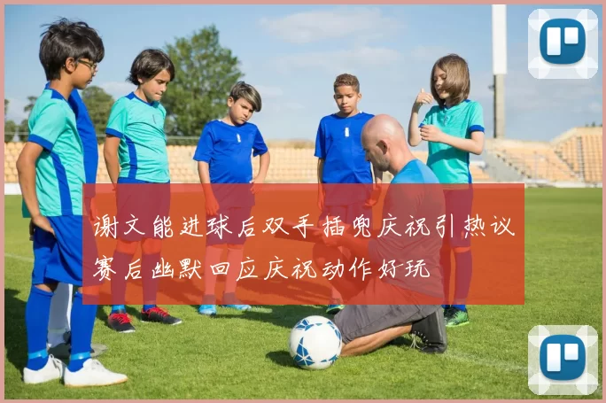 谢文能进球后双手插兜庆祝引热议赛后幽默回应庆祝动作好玩