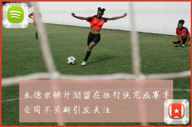 米德尔顿计划留在独行侠完成赛季合同不买断引发关注
