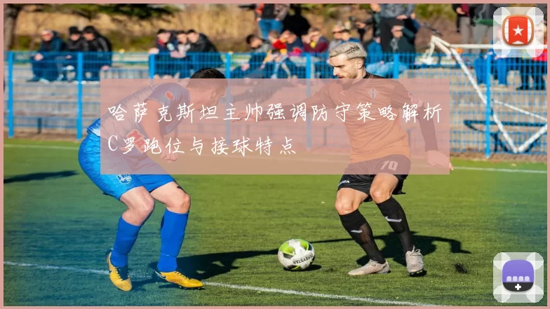 哈萨克斯坦主帅强调防守策略解析C罗跑位与接球特点
